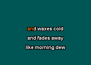and waxes cold

and fades away

like morning dew