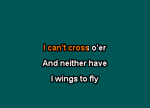 I can't cross o'er

And neither have

lwings to fly