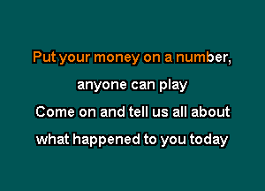 Put your money on a number,
anyone can play

Come on and tell us all about

what happened to you today