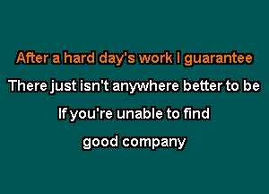 After a hard day's work I guarantee

There just isn't anywhere better to be
lfyou're unabIe to fund

good company