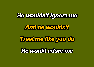 He wouldn't ignore me

And he wouldn't

Treatme like you do

He would adore me