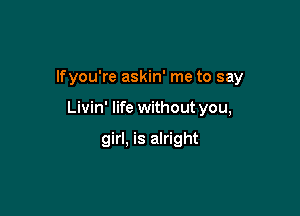 lfyou're askin' me to say

Livin' life withoutyou,

girl, is alright