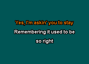 Yes, I'm askin' you to stay

Remembering it used to be

so right