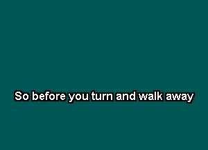 So before you turn and walk away