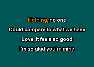 Nothing, no one

Could compare to what we have

Love, it feels so good

I'm so glad you're mine