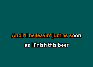 And I'll be leavin'just as soon

as Iflnish this beer