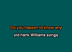 Do you happen to know any

old hank Williams songs
