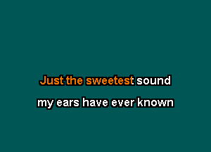 Just the sweetest sound

my ears have ever known