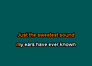 Just the sweetest sound

my ears have ever known