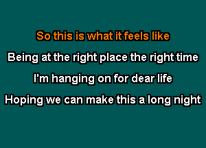 So this is what it feels like
Being at the right place the right time
I'm hanging on for dear life

Hoping we can make this a long night