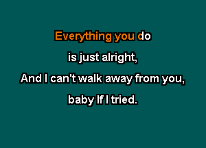 Everything you do
is just alright,

And I can't walk away from you,
baby Ifl tried.