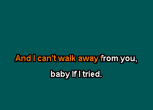 And I can't walk away from you,
baby Ifl tried.
