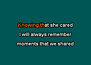 Knowing that she cared

lwill always remember

moments that we shared