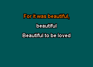 For it was beautiful,

beautiful

Beautiful to be loved