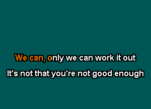 We can, only we can work it out

It's not that you're not good enough