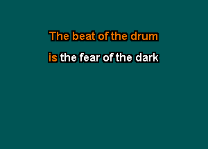 The beat ofthe drum
is the fear of the dark