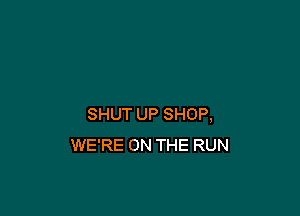 SHUT UP SHOP,
WE'RE ON THE RUN