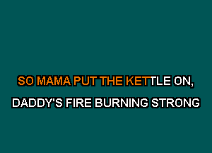 SO MAMA PUT THE KETI'LE 0N,
DADDY'S FIRE BURNING STRONG