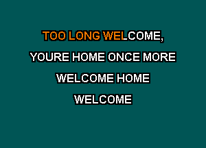 T00 LONG WELCOME,
YOURE HOME ONCE MORE

WELCOME HOME
WELCOME