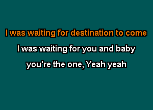 I was waiting for destination to come

I was waiting for you and baby

you're the one, Yeah yeah