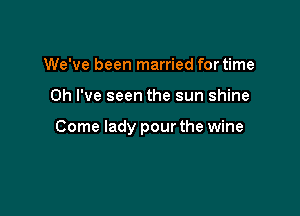 We've been married fortime

Oh I've seen the sun shine

Come lady pour the wine