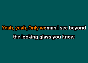Yeah, yeah, Only woman I see beyond

the looking glass you know