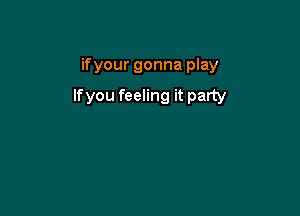 ifyour gonna play

lfyou feeling it party