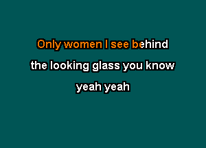 Only women I see behind

the looking glass you know

yeah yeah