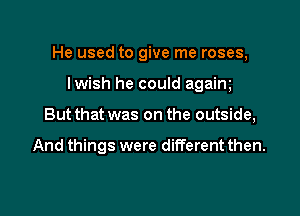 He used to give me roses,

lwish he could agaim
But that was on the outside,

And things were different then.