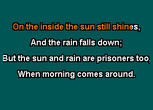 0n the inside the sun still shines,
And the rain falls dowm
But the sun and rain are prisoners tooi

When morning comes around.