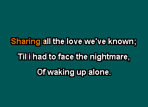 Sharing all the love we've knowm

Til i had to face the nightmare,

Ofwaking up alone.