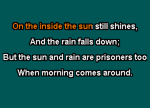 0n the inside the sun still shines,
And the rain falls dowm
But the sun and rain are prisoners too

When morning comes around.
