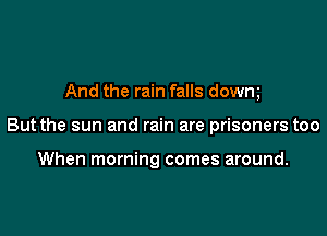 And the rain falls dowm

But the sun and rain are prisoners too

When morning comes around.