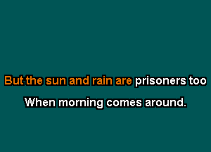 But the sun and rain are prisoners too

When morning comes around.