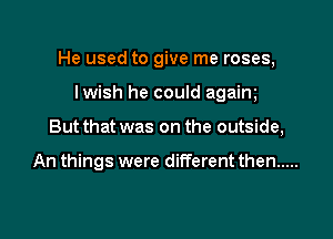 He used to give me roses,

lwish he could agaim
But that was on the outside,

An things were different then .....