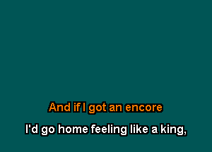 And ifl got an encore

I'd go home feeling like a king,