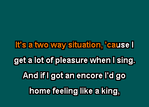 It's a two way situation, 'cause I

get a lot of pleasure when I sing.

And ifl got an encore I'd go

home feeling like a king,