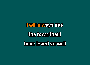 lwill always see

the town that l

have loved so well
