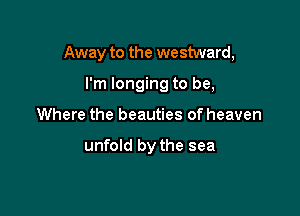 Away to the westward,

I'm longing to be,
Where the beauties of heaven

unfold by the sea