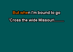 But when I'm bound to go

'Cross the wide Missouri ..........