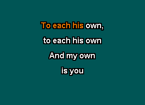 To each his own,

to each his own

And my own

is you