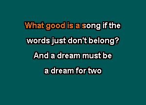 What good is a song ifthe

words just don't belong?
And a dream must be

a dream for two