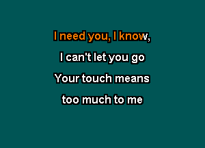 I need you, I know.

lcan't let you go

Your touch means

too much to me