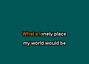 What a lonely place

my world would be