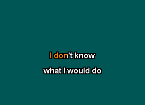 ldon't know

what I would do