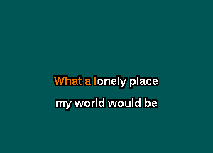 What a lonely place

my world would be
