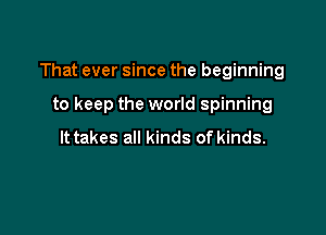 That ever since the beginning

to keep the world spinning

It takes all kinds of kinds.