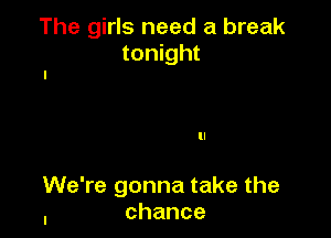 The girls need a break
tonight

ll

We're gonna take the
, chance