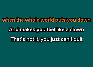 when the whole world puts you down

And makes you feel like a clown

That's not it, you just can't quit