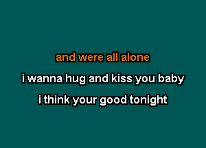 and were all alone

iwanna hug and kiss you baby

i think your good tonight